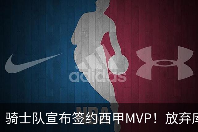 骑士队宣布签约西甲MVP！放弃库明加，仅愿提供底薪！